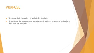 PURPOSE
 To ensure that the project is technically feasible.
 To facilitate the most optimal formulation of projects in terms of technology,
size, location and so on.
 