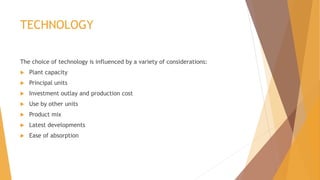 TECHNOLOGY
The choice of technology is influenced by a variety of considerations:
 Plant capacity
 Principal units
 Investment outlay and production cost
 Use by other units
 Product mix
 Latest developments
 Ease of absorption
 