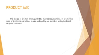 PRODUCT MIX
The choice of product mix is guided by market requirements. In production
most of the items, variations in size and quality are aimed at satisfying board
range of customers
 