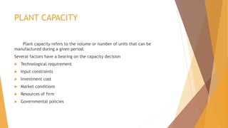 PLANT CAPACITY
Plant capacity refers to the volume or number of units that can be
manufactured during a given period.
Several factors have a bearing on the capacity decision
 Technological requirement
 Input constraints
 Investment cost
 Market conditions
 Resources of firm
 Governmental policies
 