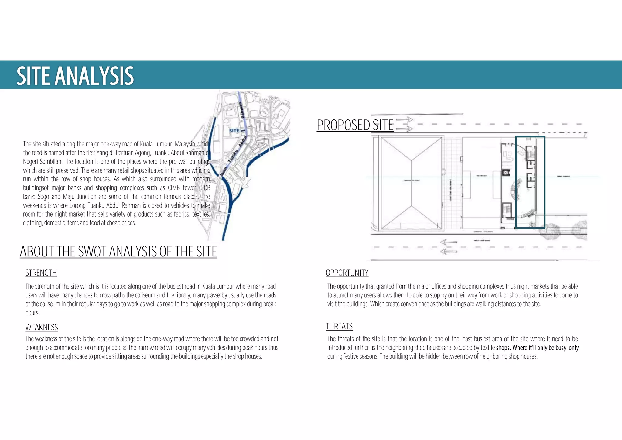 PROPOSED SITE
The site situated along the major one-way road of Kuala Lumpur, Malaysia which
the road is named after the first Yang di-Pertuan Agong, Tuanku Abdul Rahman of
Negeri Sembilan. The location is one of the places where the pre-war buildings
which are still preserved. There are many retail shops situated in this area which is
run within the row of shop houses. As which also surrounded with modern
buildingsof major banks and shopping complexes such as CIMB tower, UOB
banks,Sogo and Maju Junction are some of the common famous places. The
weekends is where Lorong Tuanku Abdul Rahman is closed to vehicles to make
room for the night market that sells variety of products such as fabrics, textiles,
clothing, domestic items and food at cheap prices.
ABOUT THE SWOT ANALYSIS OF THE SITE
STRENGTH
WEAKNESS
OPPORTUNITY
THREATS
The strength of the site which is it is located along one of the busiest road in Kuala Lumpur where many road
users will have many chances to cross paths the coliseum and the library, many passerby usually use the roads
of the coliseum in their regular days to go to work as well as road to the major shopping complex during break
hours.
The threats of the site is that the location is one of the least busiest area of the site where it need to be
introduced further as the neighboring shop houses are occupied by textile
during festive seasons. The building will be hidden between row of neighboring shop houses.
The weakness of the site is the location is alongside the one-way road where there will be too crowded and not
enough to accommodate too many people as the narrow road will occupy many vehicles during peak hours thus
there are not enough space to provide sitting areas surrounding the buildings especially the shop houses.
The opportunity that granted from the major offices and shopping complexes thus night markets that be able
to attract many users allows them to able to stop by on their way from work or shopping activities to come to
visit the buildings. Which create convenience as the buildings are walking distances to the site.
 