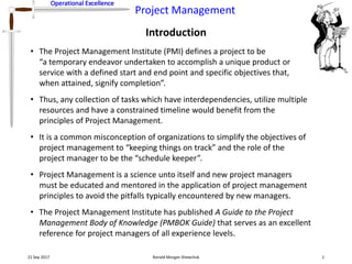 Operational Excellence
Project Management
Operational Excellence
Introduction
21 Sep 2017 Ronald Morgan Shewchuk 1
• The Project Management Institute (PMI) defines a project to be
“a temporary endeavor undertaken to accomplish a unique product or
service with a defined start and end point and specific objectives that,
when attained, signify completion”.
• Thus, any collection of tasks which have interdependencies, utilize multiple
resources and have a constrained timeline would benefit from the
principles of Project Management.
• It is a common misconception of organizations to simplify the objectives of
project management to “keeping things on track” and the role of the
project manager to be the “schedule keeper”.
• Project Management is a science unto itself and new project managers
must be educated and mentored in the application of project management
principles to avoid the pitfalls typically encountered by new managers.
• The Project Management Institute has published A Guide to the Project
Management Body of Knowledge (PMBOK Guide) that serves as an excellent
reference for project managers of all experience levels.
 