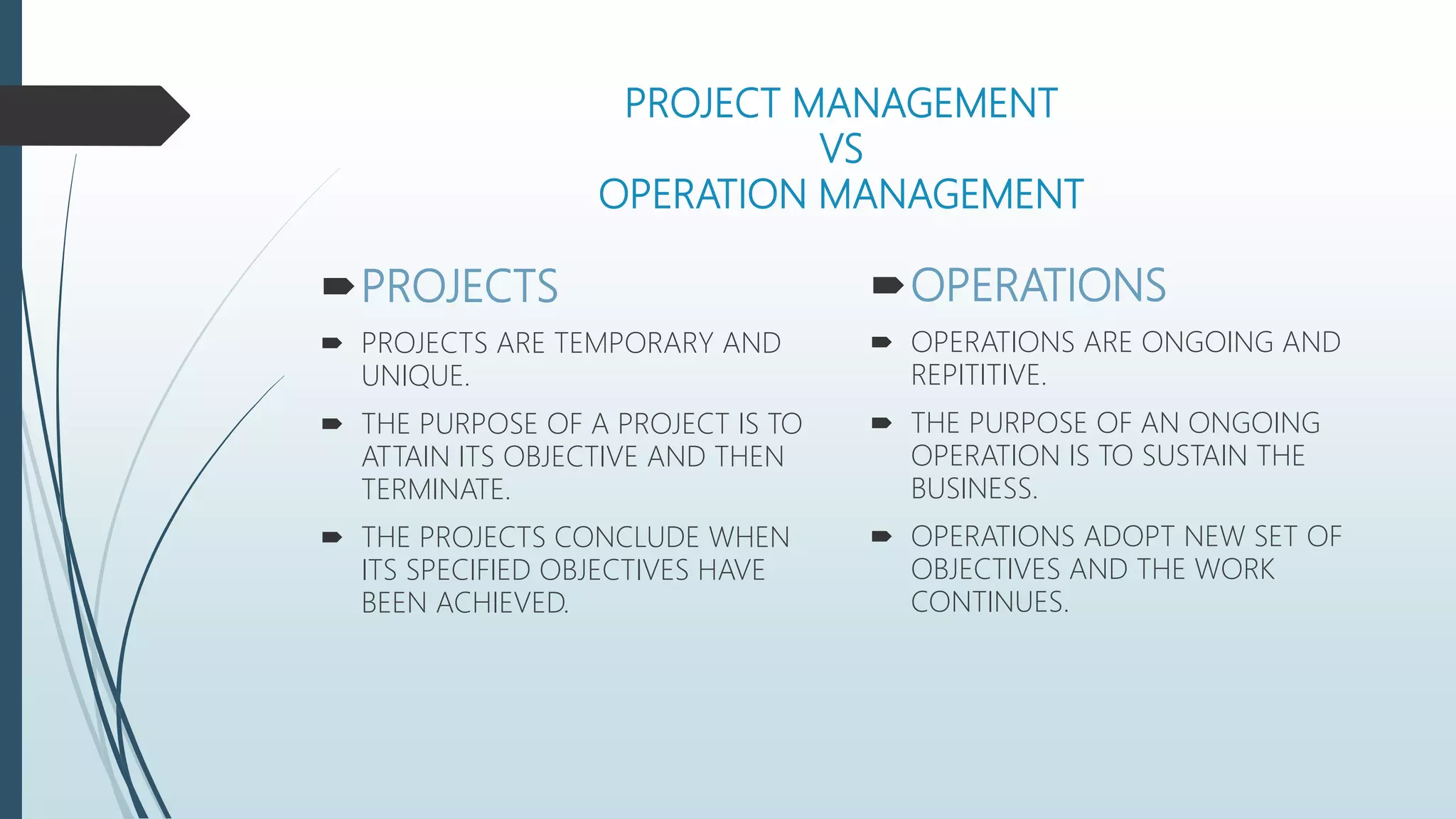PROJECT MANAGEMENT
VS
OPERATION MANAGEMENT
PROJECTS
 PROJECTS ARE TEMPORARY AND
UNIQUE.
 THE PURPOSE OF A PROJECT IS TO
ATTAIN ITS OBJECTIVE AND THEN
TERMINATE.
 THE PROJECTS CONCLUDE WHEN
ITS SPECIFIED OBJECTIVES HAVE
BEEN ACHIEVED.
OPERATIONS
 OPERATIONS ARE ONGOING AND
REPITITIVE.
 THE PURPOSE OF AN ONGOING
OPERATION IS TO SUSTAIN THE
BUSINESS.
 OPERATIONS ADOPT NEW SET OF
OBJECTIVES AND THE WORK
CONTINUES.
 
