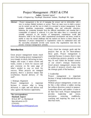 1
Project Management : PERT & CPM
Author: Shashank kapoor*
Faculty of Engineering, Dayalbagh Educational Institute, Dayalbagh Rd. ,Agra
Abstract : Project management is the art of managing the project and its deliverables with a
view to produce finished products or service. There are many ways in which a project
can be carried out and the way in which it is executed is project management. It also
includes identifying requirements, establishing clear and achievable objectives,
balancing the competing demands from the different stakeholders and ensuring that a
commonality of purpose is achieved. It is clear that unless there is a structured and
scientific approach to the practice of management, organizations would find
themselves adrift in the Ocean called organizational development and hence would be
unable to meet the myriad challenges that the modern era throws at them. Hence, the
importance of project management to organizations cannot be emphasized more and
the succeeding paragraphs provide some reasons why organizations must take the
practice of project management seriously.
Introduction
Great project management means much
more than keeping project management’s
iron triangle in check, delivering on time,
budget, and scope; it unites clients and
teams, creates a vision for success and
gets everyone on the same page of
what’s needed to stay on track for
success. When projects are managed
properly, there’s a positive impact that
reverberates beyond delivery of ‘the
stuff’.
1. Strategic Alignment
Project management is important
because it ensures what is being
delivered, is right, and will deliver real
value against the business opportunity.
*for correspondence
Shashank kapoor
B.Tech IIIrd yr, Mechanical
Specialisation in CS
(154169)
Shashankkapoor1994@gmail.com
Every client has strategic goals and the
projects that we do for them advance
those goals. Project management is
important because it ensures there’s rigor
in architecting projects properly so that
they fit well within the broader context
of our client’s strategic frameworks
Good project management ensures that
the goals of projects closely align with
the strategic goals of the business.
2. Leadership
Project management is important
because it brings leadership and direction
to projects.
Without project management, a team can
be like a ship without a rudder; moving
but without direction, control or purpose.
Leadership allows and enables a team to
do their best work. Project management
provides leadership and vision,
motivation, removing roadblocks,
coaching and inspiring the team to do
their best work.
 