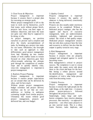 2
3. Clear Focus & Objectives
Project management is important
because it ensures there’s a proper plan
for executing on strategic goals.
Where project management is left to the
team to work out by themselves, you’ll
find teams work without proper briefs,
projects lack focus, can have vague or
nebulous objectives, and leave the team
not quite sure what they’re supposed to
be doing, or why.
As project managers, we position
ourselves to prevent such a situation and
drive the timely accomplishment of
tasks, by breaking up a project into tasks
for our teams. Oftentimes, the foresight
to take such an approach is what
differentiates good project management
from bad. Breaking up into smaller
chunks of work enables teams to remain
focused on clear objectives, gear their
efforts towards achieving the ultimate
goal through the completion of smaller
steps and to quickly identify risks,
since risk management is important in
project management.
4. Realistic Project Planning
Project management is important
because it ensures proper expectations
are set around what can be delivered, by
when, and for how much.
Without proper project management,
budget estimates and project delivery
timelines can be set that are over-
ambitious or lacking in analogous
estimating insight from similar projects.
Ultimately this means without good
project management, projects get
delivered late, and over budget.
5. Quality Control
Projects management is important
because it ensures the quality of
whatever is being delivered, consistently
hits the mark.
Projects are also usually under enormous
pressure to be completed. Without a
dedicated project manager, who has the
support and buy-in of executive
management, tasks are underestimated,
schedules tightened and processes
rushed. The result is bad quality output.
Dedicated project management ensures
that not only does a project have the time
and resources to deliver, but also that the
output is quality tested at every stage.
6. Risk Management
Project management is important
because it ensures risks are properly
managed and mitigated against to avoid
becoming issues.
Risk management is critical to project
success. The temptation is just to sweep
them under the carpet, never talk about
them to the client and hope for the best.
But having a robust process around
the identification, management and
mitigation of risk is what helps prevent
risks from becoming issues.
7. Orderly Process
Project management is important
because it ensures the right people do the
right things, at the right time – it ensures
proper project process is followed
throughout the project lifecycle.
Surprisingly, many large and well-
known companies have reactive planning
processes. But reactivity – as opposed to
proactivity – can often cause projects to
go into survival mode. This is a when
teams fracture, tasks duplicate, and
 
