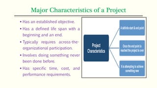 Major Characteristics of a Project
 Has an established objective.
 Has a defined life span with a
beginning and an end.
 Typically requires across-the-
organizational participation.
 Involves doing something never
been done before.
 Has specific time, cost, and
performance requirements.
 