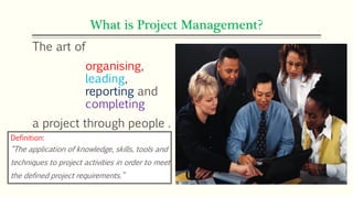 What is Project Management?
The art of
organising,
leading,
reporting and
completing
a project through people .
Definition:
“The application of knowledge, skills, tools and
techniques to project activities in order to meet
the defined project requirements.”
 