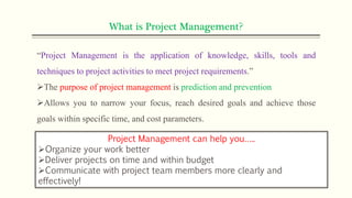 What is Project Management?
“Project Management is the application of knowledge, skills, tools and
techniques to project activities to meet project requirements.”
The purpose of project management is prediction and prevention
Allows you to narrow your focus, reach desired goals and achieve those
goals within specific time, and cost parameters.
Project Management can help you…..
Organize your work better
Deliver projects on time and within budget
Communicate with project team members more clearly and
effectively!
 