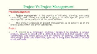 Project Vs Project Management
Project management
 Project management is the practice of initiating, planning, executing,
controlling, and closing the work of a team to achieve specific goals and
meet specific success criteria at the specified time.
 The primary challenge of project management is to achieve all of the
project goals within the given constraints.
Project
 A project is a temporary endeavor designed to produce a unique
product, service or result with a defined beginning and end (usually time-
constrained, and often constrained by funding or staffing) undertaken to
meet unique goals and objectives, typically to bring about beneficial change
or added value.
 