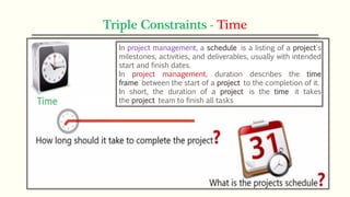 Triple Constraints - Time
In project management, a schedule is a listing of a project's
milestones, activities, and deliverables, usually with intended
start and finish dates.
In project management, duration describes the time
frame between the start of a project to the completion of it.
In short, the duration of a project is the time it takes
the project team to finish all tasks
 