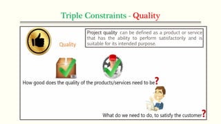 Triple Constraints - Quality
Project quality can be defined as a product or service
that has the ability to perform satisfactorily and is
suitable for its intended purpose.
 
