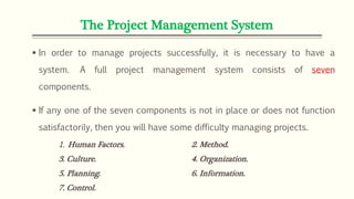 The Project Management System
 In order to manage projects successfully, it is necessary to have a
system. A full project management system consists of seven
components.
 If any one of the seven components is not in place or does not function
satisfactorily, then you will have some difficulty managing projects.
1. Human Factors. 2. Method.
3. Culture. 4. Organization.
5. Planning. 6. Information.
7. Control.
 