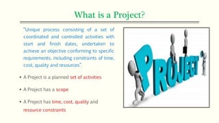 What is a Project?
“Unique process consisting of a set of
coordinated and controlled activities with
start and finish dates, undertaken to
achieve an objective conforming to specific
requirements, including constraints of time,
cost, quality and resources”.
 A Project is a planned set of activities
 A Project has a scope
 A Project has time, cost, quality and
resource constraints
 
