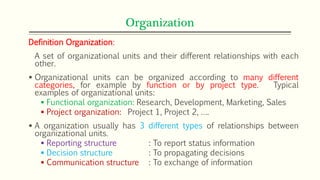 Organization
Definition Organization:
A set of organizational units and their different relationships with each
other.
 Organizational units can be organized according to many different
categories, for example by function or by project type. Typical
examples of organizational units:
 Functional organization: Research, Development, Marketing, Sales
 Project organization: Project 1, Project 2, ….
 A organization usually has 3 different types of relationships between
organizational units.
 Reporting structure : To report status information
 Decision structure : To propagating decisions
 Communication structure : To exchange of information
 