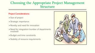 Choosing the Appropriate Project Management
Structure
Project Considerations:
Size of project
Strategic importance
Novelty and need for innovation
Need for integration (number of departments
involved)
Budget and time constraints
Stability of resource requirements
 
