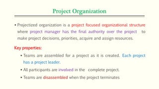 Project Organization
 Projectized organization is a project focused organizational structure
where project manager has the final authority over the project to
make project decisions, priorities, acquire and assign resources.
Key properties:
 Teams are assembled for a project as it is created. Each project
has a project leader.
 All participants are involved in the complete project.
 Teams are disassembled when the project terminates
 