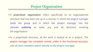 Project Organization
 A projectized organization refers specifically to an organizational
structure that has been set up in a manner in which the project manager
leads the group and in which the project manager has the
ultimate authority to make any and all decisions involving
the organization.
 In a projectized structure, all the work is looked at as a project. The
project manager has complete control, unlike in the functional structure,
and all team members report directly to the project manager.
 