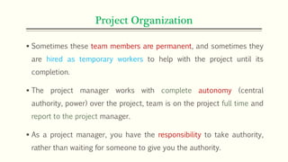 Project Organization
 Sometimes these team members are permanent, and sometimes they
are hired as temporary workers to help with the project until its
completion.
 The project manager works with complete autonomy (central
authority, power) over the project, team is on the project full time and
report to the project manager.
 As a project manager, you have the responsibility to take authority,
rather than waiting for someone to give you the authority.
 