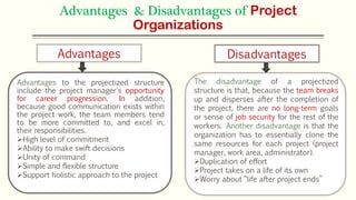 Advantages & Disadvantages of Project
Organizations
Advantages to the projectized structure
include the project manager's opportunity
for career progression. In addition,
because good communication exists within
the project work, the team members tend
to be more committed to, and excel in,
their responsibilities.
High level of commitment
Ability to make swift decisions
Unity of command
Simple and flexible structure
Support holistic approach to the project
The disadvantage of a projectized
structure is that, because the team breaks
up and disperses after the completion of
the project, there are no long-term goals
or sense of job security for the rest of the
workers. Another disadvantage is that the
organization has to essentially clone the
same resources for each project (project
manager, work area, administrator).
Duplication of effort
Project takes on a life of its own
Worry about “life after project ends”
Advantages Disadvantages
 