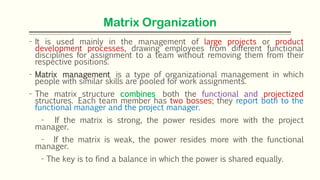 Matrix Organization
- It is used mainly in the management of large projects or product
development processes, drawing employees from different functional
disciplines for assignment to a team without removing them from their
respective positions.
- Matrix management is a type of organizational management in which
people with similar skills are pooled for work assignments.
- The matrix structure combines both the functional and projectized
structures. Each team member has two bosses; they report both to the
functional manager and the project manager.
- If the matrix is strong, the power resides more with the project
manager.
- If the matrix is weak, the power resides more with the functional
manager.
- The key is to find a balance in which the power is shared equally.
 