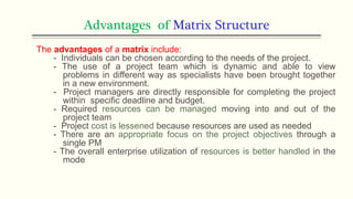 Advantages of Matrix Structure
The advantages of a matrix include:
- Individuals can be chosen according to the needs of the project.
- The use of a project team which is dynamic and able to view
problems in different way as specialists have been brought together
in a new environment.
- Project managers are directly responsible for completing the project
within specific deadline and budget.
- Required resources can be managed moving into and out of the
project team
- Project cost is lessened because resources are used as needed
- There are an appropriate focus on the project objectives through a
single PM
- The overall enterprise utilization of resources is better handled in the
mode
 