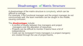 Disadvantages of Matrix Structure
A disadvantage of the matrix structure is complexity, which can be
difficult to manage.
For example, if the functional manager and the project manager do not
communicate well, the team members can be caught in the middle,
causing confusion.
The disadvantages include:
- A conflict of loyalty between line managers and project
managers over the allocation of resources.
- Projects can be difficult to monitor if teams have a lot of
independence.
- Costs can be increased if more managers (i.e project mangers)
are created through the use of project teams.
 