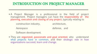 INTRODUCTION ON PROJECT MANAGER
 A Project Manager is a professional in the field of project
management. Project managers can have the responsibility of the
planning, execution and closing of any project, typically relating to
construction industry, architecture,
Aerospace defense, and
Software development.
 They are organized, passionate and goal oriented, who understand
what projects have in common, and their strategic role in how
organizations succeed, learn and change.
 
