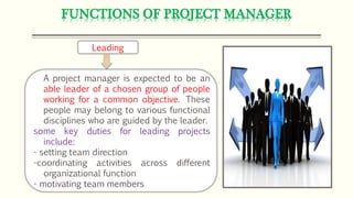 FUNCTIONS OF PROJECT MANAGER
Leading
A project manager is expected to be an
able leader of a chosen group of people
working for a common objective. These
people may belong to various functional
disciplines who are guided by the leader.
some key duties for leading projects
include:
- setting team direction
-coordinating activities across different
organizational function
- motivating team members
 