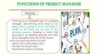 FUNCTIONS OF PROJECT MANAGER
Planning
Planning is an essential duty of a project
manager. Determining what needs to be
done, who is going to do it, and when it
needs to be done are all part of the
planning process. Keeping in mind, that
planning is an iterative process that take
place throughout the life of the project.
some key planning duties include:
- define and clarify project plan.
- develop the project plan
- develop the project schedule
 