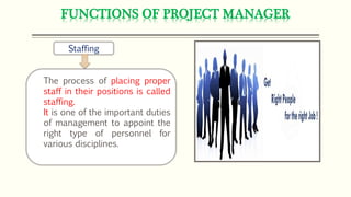 FUNCTIONS OF PROJECT MANAGER
Staffing
The process of placing proper
staff in their positions is called
staffing.
It is one of the important duties
of management to appoint the
right type of personnel for
various disciplines.
 