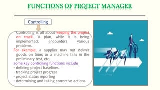 FUNCTIONS OF PROJECT MANAGER
Controlling
Controlling is all about keeping the project
on track. A plan, while it is being
implemented, encounters various
problems.
For example, a supplier may not deliver
goods on time; or a machine fails in the
preliminary test, etc.
some key controlling functions include
- defining project baselines
- tracking project progress
- project status reporting
- determining and taking corrective actions
 