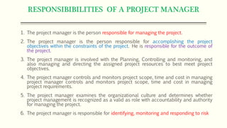 RESPONSIBIBILITIES OF A PROJECT MANAGER
1. The project manager is the person responsible for managing the project.
2. The project manager is the person responsible for accomplishing the project
objectives within the constraints of the project. He is responsible for the outcome of
the project.
3. The project manager is involved with the Planning, Controlling and monitoring, and
also managing and directing the assigned project resources to best meet project
objectives.
4. The project manager controls and monitors project scope, time and cost in managing
project manager controls and monitors project scope, time and cost in managing
project requirements.
5. The project manager examines the organizational culture and determines whether
project management is recognized as a valid as role with accountability and authority
for managing the project.
6. The project manager is responsible for identifying, monitoring and responding to risk
 