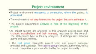 Project environment
 Project environment represents a connection, where the project is
processed.
 The environment not only formulates the project but also estimates it.
 The project environment analysis is held at the beginning of the
project.
 All impact factors are analyzed in this analysis: project risks and
chances, stakeholders and their interests, measures for the control.
The stakeholder type is thereby analyzed. It distinguishes between
active and passive type.
 The first group represents project team and project manager,
principal and customer. The second group contains authorities, works
council, competitors, persons affected by the project indirectly.
 