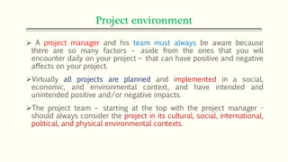 Project environment
 A project manager and his team must always be aware because
there are so many factors – aside from the ones that you will
encounter daily on your project – that can have positive and negative
affects on your project.
Virtually all projects are planned and implemented in a social,
economic, and environmental context, and have intended and
unintended positive and/or negative impacts.
The project team – starting at the top with the project manager -
should always consider the project in its cultural, social, international,
political, and physical environmental contexts.
 