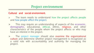 Project environment
Cultural and social environment.
 The team needs to understand how the project affects people
and how people affect the project.
 This may require an understanding of aspects of the economic,
demographic, educational, ethical, ethnic, religious, and other
characteristics of the people whom the project affects or who may
have an interest in the project.
 The project manager should also examine the organizational
culture and determine whether project management is recognized as
a valid role with accountability and authority for managing the
project.
 