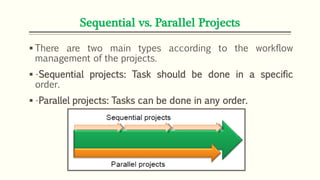 Sequential vs. Parallel Projects
 There are two main types according to the workflow
management of the projects.
 •Sequential projects: Task should be done in a specific
order.
 •Parallel projects: Tasks can be done in any order.
 