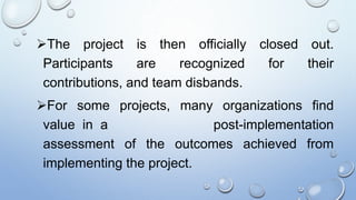 The project is then officially closed out.
Participants are recognized for their
contributions, and team disbands.
For some projects, many organizations find
value in a post-implementation
assessment of the outcomes achieved from
implementing the project.
 