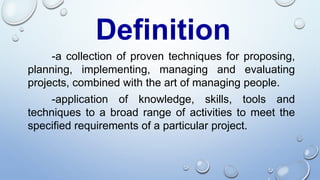 Definition
-a collection of proven techniques for proposing,
planning, implementing, managing and evaluating
projects, combined with the art of managing people.
-application of knowledge, skills, tools and
techniques to a broad range of activities to meet the
specified requirements of a particular project.
 