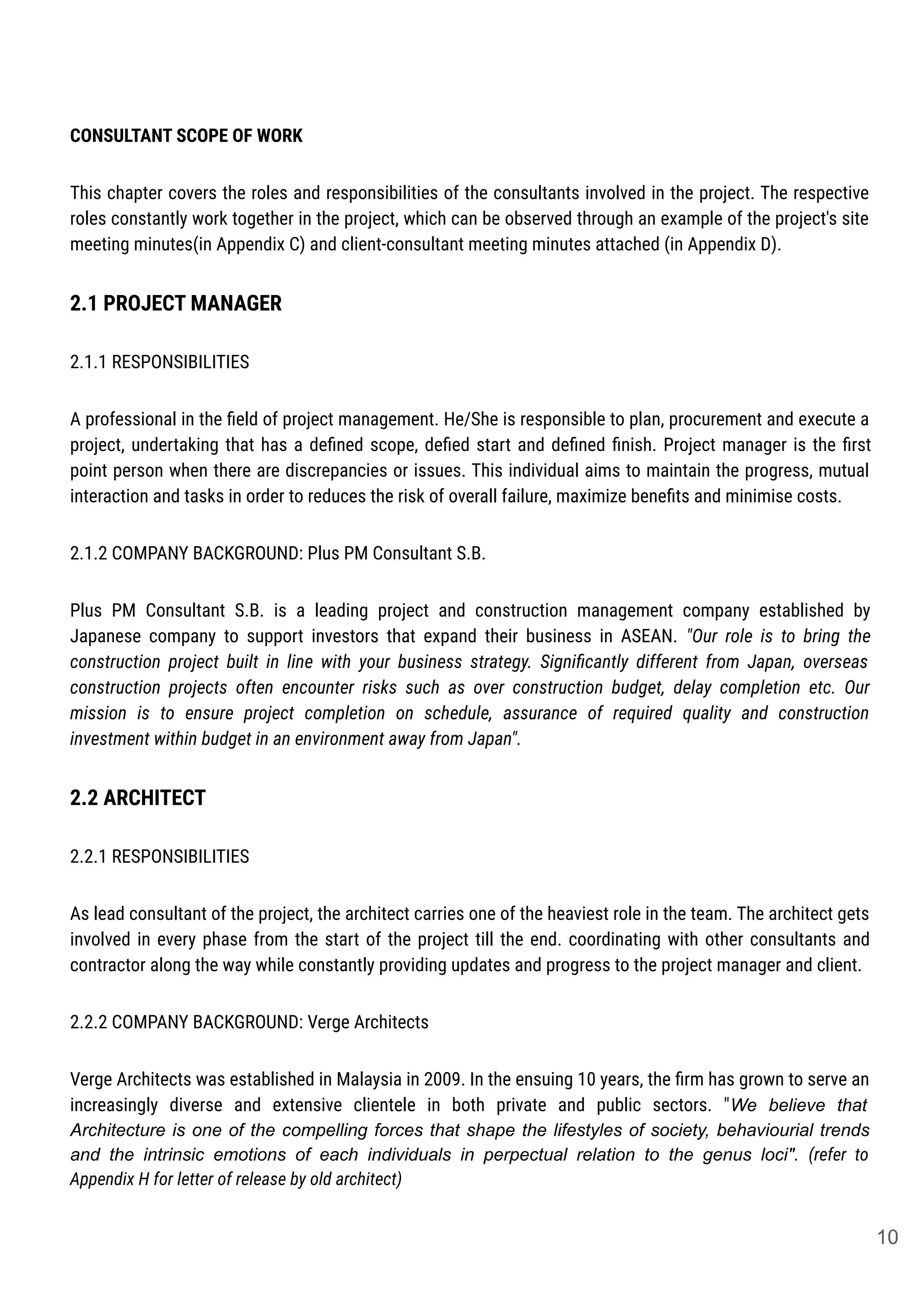CONSULTANT SCOPE OF WORK
This chapter covers the roles and responsibilities of the consultants involved in the project. The respective
roles constantly work together in the project, which can be observed through an example of the project's site
meeting minutes(in Appendix C) and client-consultant meeting minutes attached (in Appendix D).
2.1 PROJECT MANAGER
2.1.1 RESPONSIBILITIES
A professional in the ﬁeld of project management. He/She is responsible to plan, procurement and execute a
project, undertaking that has a deﬁned scope, deﬁed start and deﬁned ﬁnish. Project manager is the ﬁrst
point person when there are discrepancies or issues. This individual aims to maintain the progress, mutual
interaction and tasks in order to reduces the risk of overall failure, maximize beneﬁts and minimise costs.
2.1.2 COMPANY BACKGROUND: Plus PM Consultant S.B.
Plus PM Consultant S.B. is a leading project and construction management company established by
Japanese company to support investors that expand their business in ASEAN. "Our role is to bring the
construction project built in line with your business strategy. Signiﬁcantly different from Japan, overseas
construction projects often encounter risks such as over construction budget, delay completion etc. Our
mission is to ensure project completion on schedule, assurance of required quality and construction
investment within budget in an environment away from Japan".
2.2 ARCHITECT
2.2.1 RESPONSIBILITIES
As lead consultant of the project, the architect carries one of the heaviest role in the team. The architect gets
involved in every phase from the start of the project till the end. coordinating with other consultants and
contractor along the way while constantly providing updates and progress to the project manager and client.
2.2.2 COMPANY BACKGROUND: Verge Architects
Verge Architects was established in Malaysia in 2009. In the ensuing 10 years, the ﬁrm has grown to serve an
increasingly diverse and extensive clientele in both private and public sectors. "We believe that
Architecture is one of the compelling forces that shape the lifestyles of society, behaviourial trends
and the intrinsic emotions of each individuals in perpectual relation to the genus loci". (refer to
Appendix H for letter of release by old architect)
10
 