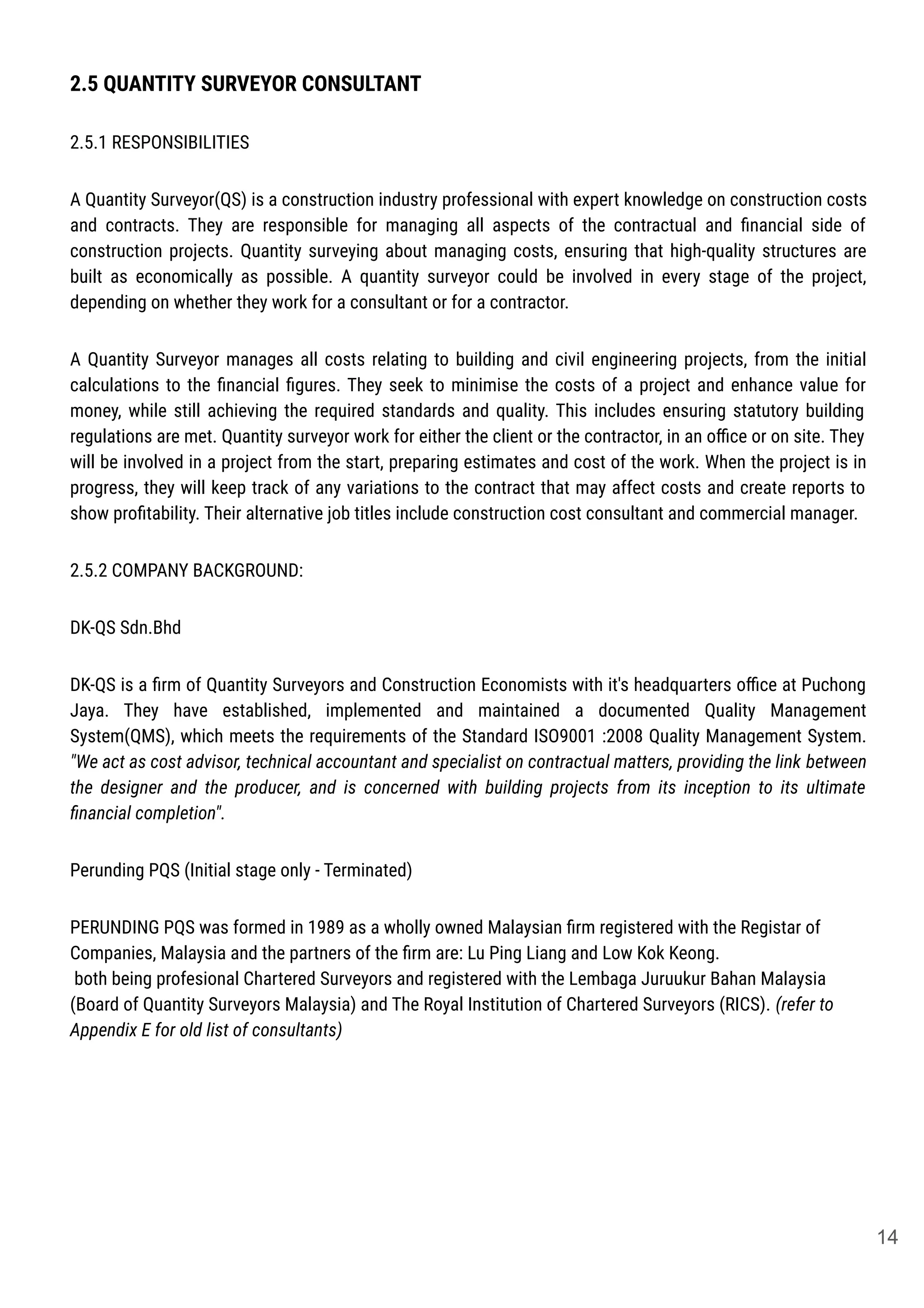 2.5 QUANTITY SURVEYOR CONSULTANT
2.5.1 RESPONSIBILITIES
A Quantity Surveyor(QS) is a construction industry professional with expert knowledge on construction costs
and contracts. They are responsible for managing all aspects of the contractual and ﬁnancial side of
construction projects. Quantity surveying about managing costs, ensuring that high-quality structures are
built as economically as possible. A quantity surveyor could be involved in every stage of the project,
depending on whether they work for a consultant or for a contractor.
A Quantity Surveyor manages all costs relating to building and civil engineering projects, from the initial
calculations to the ﬁnancial ﬁgures. They seek to minimise the costs of a project and enhance value for
money, while still achieving the required standards and quality. This includes ensuring statutory building
regulations are met. Quantity surveyor work for either the client or the contractor, in an oﬃce or on site. They
will be involved in a project from the start, preparing estimates and cost of the work. When the project is in
progress, they will keep track of any variations to the contract that may affect costs and create reports to
show proﬁtability. Their alternative job titles include construction cost consultant and commercial manager.
2.5.2 COMPANY BACKGROUND:
DK-QS Sdn.Bhd
DK-QS is a ﬁrm of Quantity Surveyors and Construction Economists with it's headquarters oﬃce at Puchong
Jaya. They have established, implemented and maintained a documented Quality Management
System(QMS), which meets the requirements of the Standard ISO9001 :2008 Quality Management System.
"We act as cost advisor, technical accountant and specialist on contractual matters, providing the link between
the designer and the producer, and is concerned with building projects from its inception to its ultimate
ﬁnancial completion".
Perunding PQS (Initial stage only - Terminated)
PERUNDING PQS was formed in 1989 as a wholly owned Malaysian ﬁrm registered with the Registar of
Companies, Malaysia and the partners of the ﬁrm are: Lu Ping Liang and Low Kok Keong.
both being profesional Chartered Surveyors and registered with the Lembaga Juruukur Bahan Malaysia
(Board of Quantity Surveyors Malaysia) and The Royal Institution of Chartered Surveyors (RICS). (refer to
Appendix E for old list of consultants)
14
 
