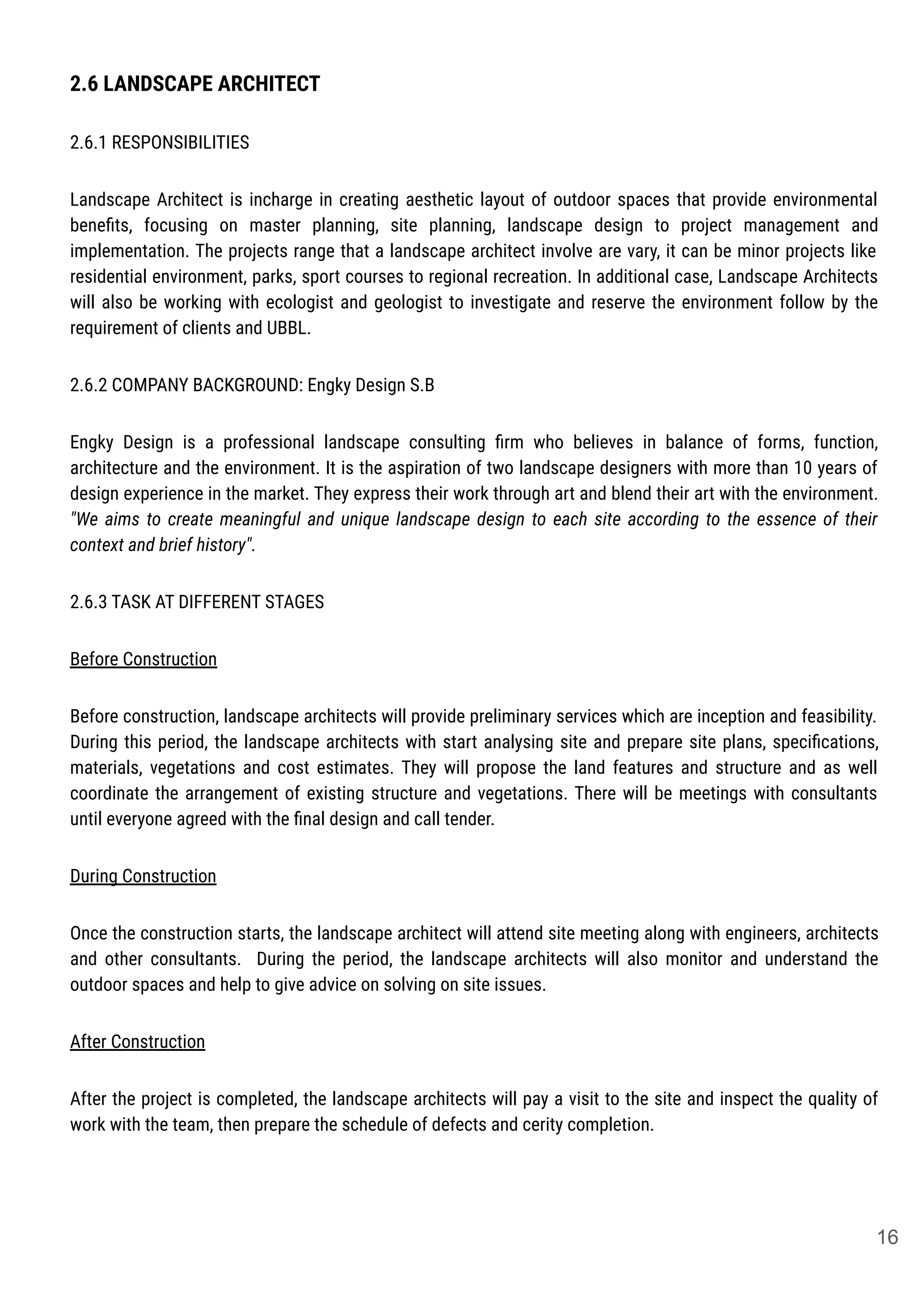 2.6 LANDSCAPE ARCHITECT
2.6.1 RESPONSIBILITIES
Landscape Architect is incharge in creating aesthetic layout of outdoor spaces that provide environmental
beneﬁts, focusing on master planning, site planning, landscape design to project management and
implementation. The projects range that a landscape architect involve are vary, it can be minor projects like
residential environment, parks, sport courses to regional recreation. In additional case, Landscape Architects
will also be working with ecologist and geologist to investigate and reserve the environment follow by the
requirement of clients and UBBL.
2.6.2 COMPANY BACKGROUND: Engky Design S.B
Engky Design is a professional landscape consulting ﬁrm who believes in balance of forms, function,
architecture and the environment. It is the aspiration of two landscape designers with more than 10 years of
design experience in the market. They express their work through art and blend their art with the environment.
"We aims to create meaningful and unique landscape design to each site according to the essence of their
context and brief history".
2.6.3 TASK AT DIFFERENT STAGES
Before Construction
Before construction, landscape architects will provide preliminary services which are inception and feasibility.
During this period, the landscape architects with start analysing site and prepare site plans, speciﬁcations,
materials, vegetations and cost estimates. They will propose the land features and structure and as well
coordinate the arrangement of existing structure and vegetations. There will be meetings with consultants
until everyone agreed with the ﬁnal design and call tender.
During Construction
Once the construction starts, the landscape architect will attend site meeting along with engineers, architects
and other consultants. During the period, the landscape architects will also monitor and understand the
outdoor spaces and help to give advice on solving on site issues.
After Construction
After the project is completed, the landscape architects will pay a visit to the site and inspect the quality of
work with the team, then prepare the schedule of defects and cerity completion.
16
 