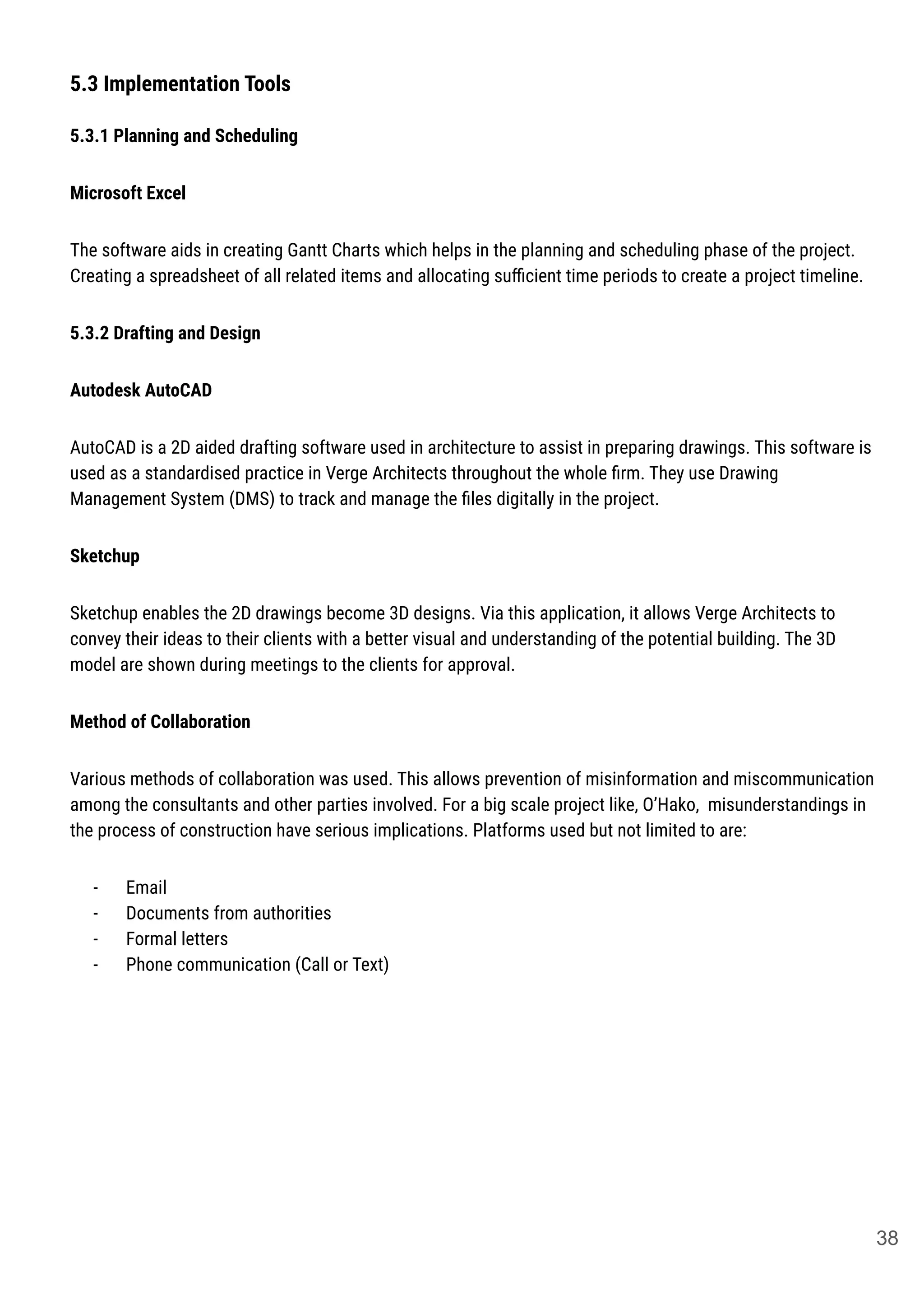 5.3 Implementation Tools
5.3.1 Planning and Scheduling
Microsoft Excel
The software aids in creating Gantt Charts which helps in the planning and scheduling phase of the project.
Creating a spreadsheet of all related items and allocating suﬃcient time periods to create a project timeline.
5.3.2 Drafting and Design
Autodesk AutoCAD
AutoCAD is a 2D aided drafting software used in architecture to assist in preparing drawings. This software is
used as a standardised practice in Verge Architects throughout the whole ﬁrm. They use Drawing
Management System (DMS) to track and manage the ﬁles digitally in the project.
Sketchup
Sketchup enables the 2D drawings become 3D designs. Via this application, it allows Verge Architects to
convey their ideas to their clients with a better visual and understanding of the potential building. The 3D
model are shown during meetings to the clients for approval.
Method of Collaboration
Various methods of collaboration was used. This allows prevention of misinformation and miscommunication
among the consultants and other parties involved. For a big scale project like, O’Hako, misunderstandings in
the process of construction have serious implications. Platforms used but not limited to are:
- Email
- Documents from authorities
- Formal letters
- Phone communication (Call or Text)
38
 