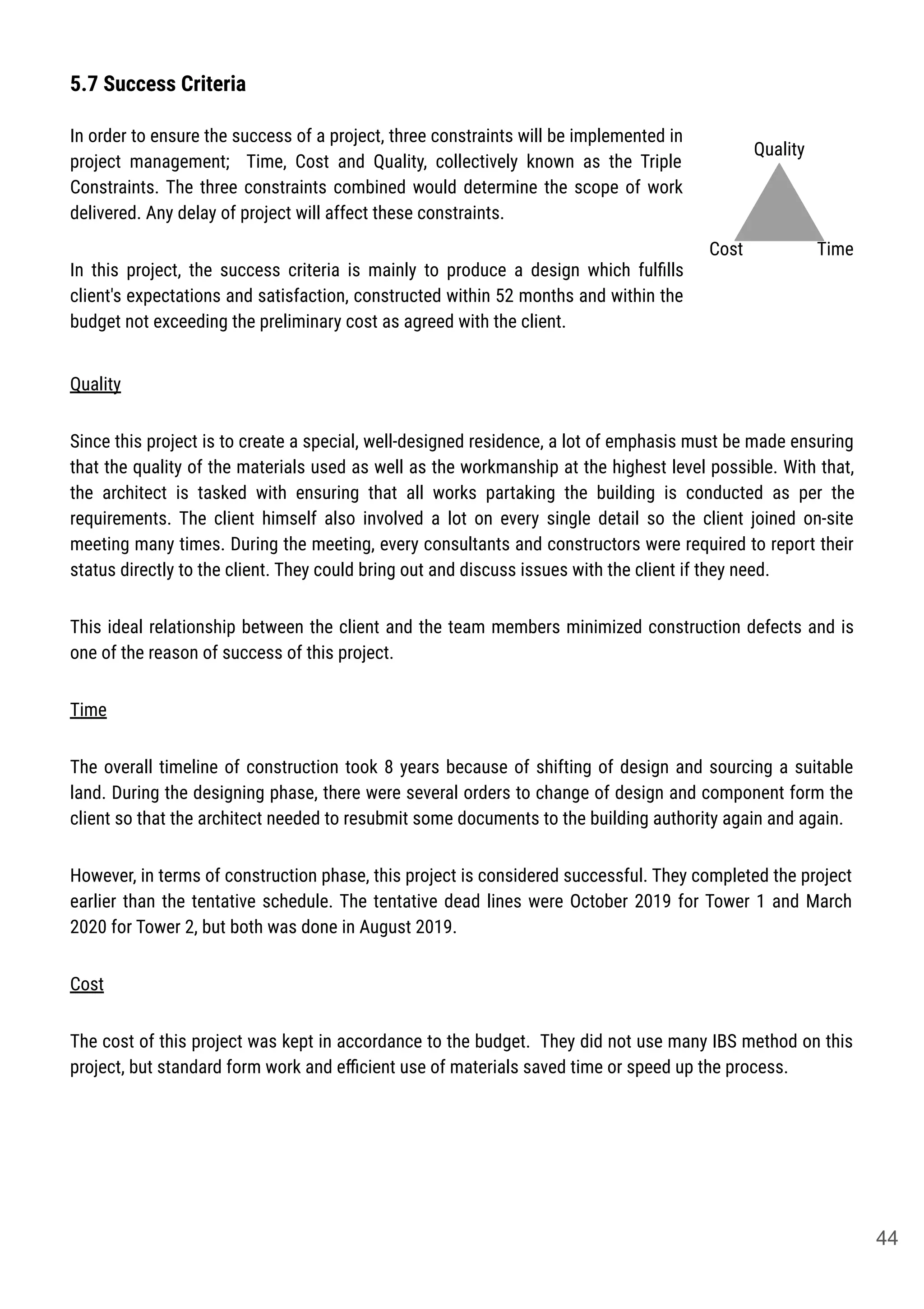 5.7 Success Criteria
In order to ensure the success of a project, three constraints will be implemented in
project management; Time, Cost and Quality, collectively known as the Triple
Constraints. The three constraints combined would determine the scope of work
delivered. Any delay of project will affect these constraints.
In this project, the success criteria is mainly to produce a design which fulﬁlls
client's expectations and satisfaction, constructed within 52 months and within the
budget not exceeding the preliminary cost as agreed with the client.
Quality
TimeCost
Quality
Since this project is to create a special, well-designed residence, a lot of emphasis must be made ensuring
that the quality of the materials used as well as the workmanship at the highest level possible. With that,
the architect is tasked with ensuring that all works partaking the building is conducted as per the
requirements. The client himself also involved a lot on every single detail so the client joined on-site
meeting many times. During the meeting, every consultants and constructors were required to report their
status directly to the client. They could bring out and discuss issues with the client if they need.
This ideal relationship between the client and the team members minimized construction defects and is
one of the reason of success of this project.
Time
The overall timeline of construction took 8 years because of shifting of design and sourcing a suitable
land. During the designing phase, there were several orders to change of design and component form the
client so that the architect needed to resubmit some documents to the building authority again and again.
However, in terms of construction phase, this project is considered successful. They completed the project
earlier than the tentative schedule. The tentative dead lines were October 2019 for Tower 1 and March
2020 for Tower 2, but both was done in August 2019.
Cost
The cost of this project was kept in accordance to the budget. They did not use many IBS method on this
project, but standard form work and eﬃcient use of materials saved time or speed up the process.
44
 