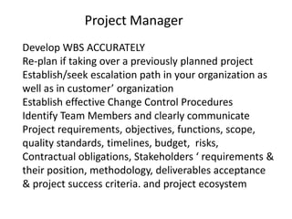 Project Manager
Develop WBS ACCURATELY
Re-plan if taking over a previously planned project
Establish/seek escalation path in your organization as
well as in customer’ organization
Establish effective Change Control Procedures
Identify Team Members and clearly communicate
Project requirements, objectives, functions, scope,
quality standards, timelines, budget, risks,
Contractual obligations, Stakeholders ‘ requirements &
their position, methodology, deliverables acceptance
& project success criteria. and project ecosystem
 