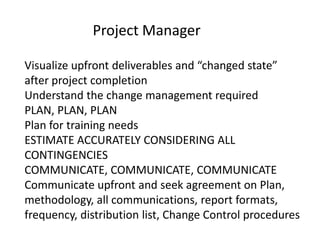 Project Manager

Visualize upfront deliverables and “changed state”
after project completion
Understand the change management required
PLAN, PLAN, PLAN
Plan for training needs
ESTIMATE ACCURATELY CONSIDERING ALL
CONTINGENCIES
COMMUNICATE, COMMUNICATE, COMMUNICATE
Communicate upfront and seek agreement on Plan,
methodology, all communications, report formats,
frequency, distribution list, Change Control procedures
 