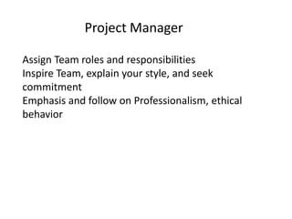 Project Manager

Assign Team roles and responsibilities
Inspire Team, explain your style, and seek
commitment
Emphasis and follow on Professionalism, ethical
behavior
 