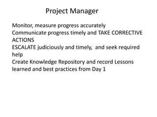 Project Manager
Monitor, measure progress accurately
Communicate progress timely and TAKE CORRECTIVE
ACTIONS
ESCALATE judiciously and timely, and seek required
help
Create Knowledge Repository and record Lessons
learned and best practices from Day 1
 