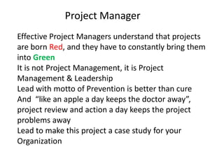 Project Manager
Effective Project Managers understand that projects
are born Red, and they have to constantly bring them
into Green
It is not Project Management, it is Project
Management & Leadership
Lead with motto of Prevention is better than cure
And “like an apple a day keeps the doctor away”,
project review and action a day keeps the project
problems away
Lead to make this project a case study for your
Organization
 
