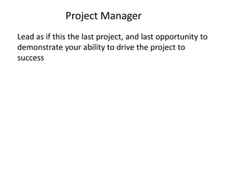 Project Manager
Lead as if this the last project, and last opportunity to
demonstrate your ability to drive the project to
success
 