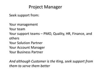 Project Manager
Seek support from:

Your management
Your team
Your support teams – PMO, Quality, HR, Finance, and
others
Your Solution Partner
Your Account Manager
Your Business Partner

And although Customer is the King, seek support from
them to serve them better
 